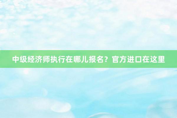 中级经济师执行在哪儿报名？官方进口在这里