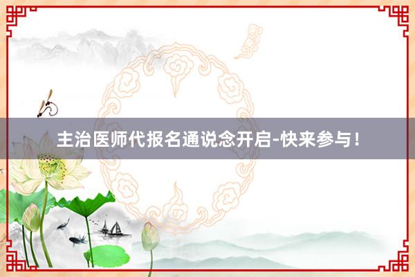 主治医师代报名通说念开启-快来参与！