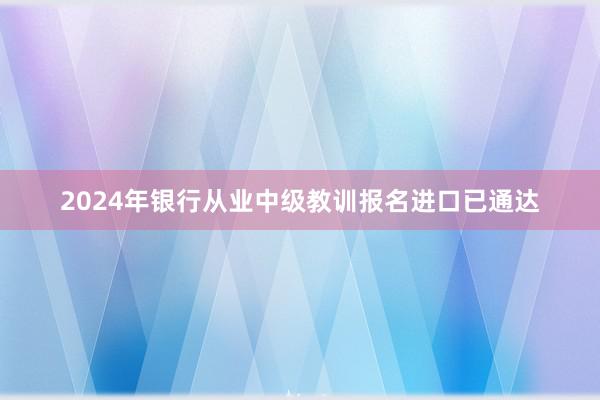 2024年银行从业中级教训报名进口已通达