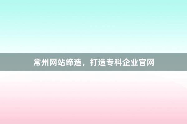 常州网站缔造，打造专科企业官网